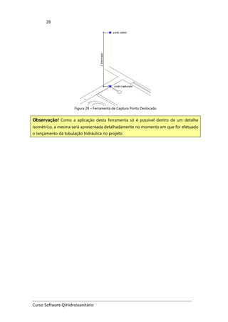 Curso Software QiHidrossanitário
28
Figura 28 – Ferramenta de Captura Ponto Deslocado
Observação! Como a aplicação desta ferramenta só é possível dentro de um detalhe
isométrico, a mesma será apresentada detalhadamente no momento em que for efetuado
o lançamento da tubulação hidráulica no projeto.
 