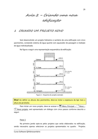 Curso Software QiHidrossanitário
29
Aula 2 – Criando uma nova
edificação
1 CRIANDO UM PROJETO NOVO
Será desenvolvido um projeto hidráulico e sanitário de uma edificação com cinco
pavimentos, constando sistema de água quente com aquecedor de passagem e medição
de água individualizada.
Na figura a seguir uma representação esquemática da edificação:
Figura 1 – Esquema do projeto exemplo
Para iniciar um novo projeto, deve-se acessar o Menu Principal – Novo –
Novo projeto, será apresentado um diálogo com cinco passos conforme descrito a
seguir:
Passo 1
Na primeira janela opta-se pelos projetos que serão elaborados na edificação,
sendo necessário apenas selecionar os projetos apresentados no quadro “Projetos
Dica! Ao definir as alturas dos pavimentos, deve-se incluir a espessura da laje mais a
altura do pé direito.
 