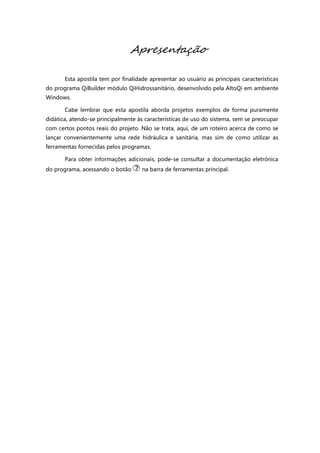 Apresentação
Esta apostila tem por finalidade apresentar ao usuário as principais características
do programa QiBuilder módulo QiHidrossanitário, desenvolvido pela AltoQi em ambiente
Windows.
Cabe lembrar que esta apostila aborda projetos exemplos de forma puramente
didática, atendo-se principalmente às características de uso do sistema, sem se preocupar
com certos pontos reais do projeto. Não se trata, aqui, de um roteiro acerca de como se
lançar convenientemente uma rede hidráulica e sanitária, mas sim de como utilizar as
ferramentas fornecidas pelos programas.
Para obter informações adicionais, pode-se consultar a documentação eletrônica
do programa, acessando o botão na barra de ferramentas principal.
 