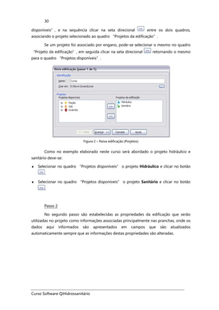 Curso Software QiHidrossanitário
30
disponíveis”, e na sequência clicar na seta direcional entre os dois quadros,
associando o projeto selecionado ao quadro “Projetos da edificação”.
Se um projeto foi associado por engano, pode-se selecionar o mesmo no quadro
“Projeto da edificação”, em seguida clicar na seta direcional retornando o mesmo
para o quadro “Projetos disponíveis”.
Figura 2 – Nova edificação (Porjetos)
Como no exemplo elaborado neste curso será abordado o projeto hidráulico e
sanitário deve-se:
♦ Selecionar no quadro “Projetos disponíveis” o projeto Hidráulico e clicar no botão
.
♦ Selecionar no quadro “Projetos disponíveis” o projeto Sanitário e clicar no botão
.
Passo 2
No segundo passo são estabelecidas as propriedades da edificação que serão
utilizadas no projeto como informações associadas principalmente nas pranchas, onde os
dados aqui informados são apresentados em campos que são atualizados
automaticamente sempre que as informações destas propriedades são alteradas.
 