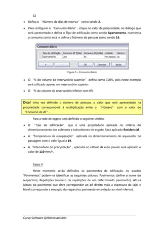 Curso Software QiHidrossanitário
32
♦ Defina o “Número de dias de reserva” como sendo 2.
♦ Para configurar o “Consumo diário”, clique no valor da propriedade, no diálogo que
será apresentado e defina o Tipo de edificação como sendo Apartamento, mantenha
o consumo como está, e defina o Número de pessoas como sendo 16.
Figura 5 – Consumo diário
♦ O “% do volume do reservatório superior” defina como 100%, pois neste exemplo
será utilizado apenas um reservatório superior.
♦ O “% do volume do reservatório inferior com 0%
Para a rede de esgoto será definido o seguinte critério:
♦ O “Tipo da edificação” que é uma propriedade aplicada no critério do
dimensionamento dos coletores e subcoletores de esgoto. Será aplicado Residencial.
♦ A “Temperatura de recuperação” aplicada no dimensionamento do aquecedor de
passagem com o valor igual a 19.
♦ A “Intensidade de precipitação”, aplicada no cálculo da rede pluvial, será aplicado o
valor de 110 mm/h.
Passo 4
Neste momento serão definidos os pavimentos da edificação, no quadro
"Pavimentos" podem-se identificar as seguintes colunas: Pavimentos (define o nome do
respectivo), Repetições (número de repetições de um determinado pavimento), Altura
(altura do pavimento que deve corresponder ao pé direito mais a espessura da laje) e
Nível (corresponde a elevação do respectivo pavimento em relação ao nível inferior).
Dica! Uma vez definido o número de pessoas, o valor que será apresentado na
propriedade corresponderá à multiplicação entre o “Número” com o valor do
“Consumo de AF”.
 