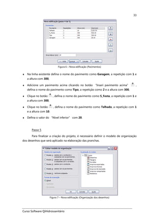 Curso Software QiHidrossanitário
33
Figura 6 – Nova edificação (Pavimentos)
♦ Na linha existente defina o nome do pavimento como Garagem, a repetição com 1 e
a altura com 300,
♦ Adicione um pavimento acima clicando no botão “Inseri pavimento acima” ,
defina o nome do pavimento como Tipo, a repetição como 2 e a altura com 300,
♦ Clique no botão , defina o nome do pavimento como S_Festa, a repetição com 1 e
a altura com 300,
♦ Clique no botão , defina o nome do pavimento como Telhado, a repetição com 1
e a altura com 10.
♦ Defina o valor do “Nível inferior” com 20.
Passo 5
Para finalizar a criação do projeto, é necessário definir o modelo de organização
dos desenhos que será aplicado na elaboração das pranchas.
Figura 7 – Nova edificação (Organização dos desenhos)
 