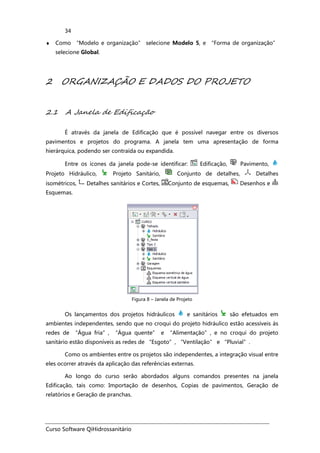 Curso Software QiHidrossanitário
34
♦ Como “Modelo e organização” selecione Modelo 5, e “Forma de organização”
selecione Global.
2 ORGANIZAÇÃO E DADOS DO PROJETO
2.1 A Janela de Edificação
É através da janela de Edificação que é possível navegar entre os diversos
pavimentos e projetos do programa. A janela tem uma apresentação de forma
hierárquica, podendo ser contraída ou expandida.
Entre os ícones da janela pode-se identificar: Edificação, Pavimento,
Projeto Hidráulico, Projeto Sanitário, Conjunto de detalhes, Detalhes
isométricos, Detalhes sanitários e Cortes, Conjunto de esquemas, Desenhos e
Esquemas.
Figura 8 – Janela de Projeto
Os lançamentos dos projetos hidráulicos e sanitários são efetuados em
ambientes independentes, sendo que no croqui do projeto hidráulico estão acessíveis às
redes de “Água fria”, “Água quente” e “Alimentação”, e no croqui do projeto
sanitário estão disponíveis as redes de “Esgoto”, “Ventilação” e “Pluvial”.
Como os ambientes entre os projetos são independentes, a integração visual entre
eles ocorrer através da aplicação das referências externas.
Ao longo do curso serão abordados alguns comandos presentes na janela
Edificação, tais como: Importação de desenhos, Copias de pavimentos, Geração de
relatórios e Geração de pranchas.
 