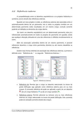 Curso Software QiHidrossanitário
35
2.2 Referência externa
A compatibilização entre os desenhos arquitetônicos e os projetos hidráulicos e
sanitários, ocorre através das referências externas.
Quando um novo projeto é criado, as referências externas são associadas entre si
automaticamente dentro de um pavimento, isto é, todos os projetos contidos em um
determinado pavimento serão visualizados em um mesmo croqui, contudo somente
poderão ser editados os elementos do croqui aberto.
Ao inserir um desenho arquitetônico em um determinado pavimento, este já é
referenciado automaticamente em todos os projetos do pavimento em questão, sendo
que qualquer alteração efetuada em uma das referencias é refletida simultaneamente na
outra.
Além da associação automática dentro de um mesmo pavimento, é possível
referenciar desenhos e croqui entre pavimentos distintos ou até mesmo desabilitar as
referências.
Existem duas formas distintas de associação das referências externas, a primeira é
definida como “Referência de...” e a segunda “Referências Externas...”.
Figura 9 – Referências externas
• Referência de: Permite que o croqui ou desenho selecionado na árvore da
janela Edificação seja aplicado como referência externa para um ou mais
croquis. O comando referência de pode ser aplicado a partir de um desenho
, de um croqui hidráulico ou de um croqui sanitário .
• Referência externa: Permite adicionar ou remover uma ou mais referências
externas ao croqui selecionado na árvore da janela Edificação. Este comando
pode ser acessado somente através dos croquis.
 
