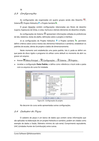 Curso Software QiHidrossanitário
36
2.3 Configurações
As configurações são organizadas em quatro grupos sendo eles Desenho ,
Sistema , Projeto Hidráulico e Projeto Sanitário .
O grupo Desenho contém configurações relacionadas aos Níveis de desenho
(Layers), Espessuras de linhas, e cotas, hachuras e demais elementos de desenhos simples.
As configurações do Sistema apresentam informações voltadas às preferências
de tela, relatórios, teclas de atalho, definições sobre o projeto e interface.
Já as configurações do Projeto hidráulico e Projeto sanitário , permitem
definir critérios sobre cores e textos dos elementos hidráulicos e sanitários, estabelecer os
padrões de escalas, alertas de projeto e dados de dimensionamento.
Neste momento será estabelecida uma pasta padrão, isto é, pode-se definir em
que pasta do disco rígido o programa irá utilizar como default no momento de abrir ou
gravar um arquivo.
♦ Acesse Menu Principal – Configurações – Sistema - Projetos ,
♦ Localize a configuração Pasta Padrão, e defina como referência o local onde a pasta
com os arquivos do curso foi instalada.
Figura 10 – Configurações do projeto
No decorrer do curso serão apresentadas outras configurações.
2.4 Cadastro de Peças
O cadastro de peças é um banco de dados que contem varias informações que
são aplicadas na elaboração de um projeto hidráulico e sanitário, podem ser citadas como
exemplo de dados a Vazão, Diâmetro mínimo do sub-ramal, Comprimento equivalente,
UHC (Unidades Hunter de Contribuição) entre outras.
 