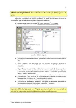 Curso Software QiHidrossanitário
37
Além das informações de projeto, o cadastro de peças apresenta um conjunto de
informações que são aplicados na geração da lista de materiais.
O cadastro de peças é acessado em Menu Principal – Cadastro.
Figura 11 – Cadastro de peças
• O diálogo do cadastro é dividido apresenta quadro cadastros distintos, sendo
eles:
• Itens: Contém a lista de peças que será aplicada na geração da lista de
materiais.
• Peças: Apresenta as definições hidráulicas e a composição de itens respectivos
a uma peça, por exemplo, para instalar um registro é necessário contabilizar o
registro mais os adaptadores.
• Composições: É um conjunto de informações associadas a um determinado
elemento que irá compor os “Esquemas de lançamento”.
• Esquemas de lançamento: Apresenta um grupo de esquemas aplicados no
lançamento automático dos projetos hidráulicos e sanitários.
Informação complementar! Uma unidade Hunter de contribuição (UHC) equivale a 28
L/min.
Importante! No final do curso, em “Tópicos complementares”, será apresentado o
processo de criação de uma composição e de um esquema de lançamento.
 