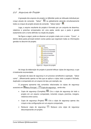 Curso Software QiHidrossanitário
38
2.5 Arquivos do Projeto
A gravação dos arquivos do projeto no QiBuilder pode ser efetuada individual por
croqui através do comando “Salvar” , ou globalmente salvando simultaneamente
todos os croquis do projeto através do comando “Salvar todos” .
Logo, o arquivo resultante do projeto é formado por um conjunto de desenhos,
relatórios e pranchas armazenados em uma pasta, sendo que a pasta é gerada
exatamente com o nome definido na criação do projeto.
Na figura a seguir, pode-se observar um projeto criado com o nome “Curso”, e
dentro desta pasta principal existem outras pastas que organizam todas as informações
geradas no decorrer do projeto.
Figura 12 – Arquivo do projeto
Ao longo da elaboração do projeto é possível efetuar cópias de segurança, o que
é totalmente recomendado.
A geração da cópia de segurança é um processo semelhante à operação “Salvar
como”, diferenciando apenas no fato que ao aplicar a cópia, todo o projeto é fechado,
duplicado e compactado em um arquivo do tipo, por exemplo, zip.
O programa apresenta três comandos relacionados às cópias de segurança
acessíveis em Menu Principal – Copia de segurança , sendo elas:
• Copia de segurança (Completa) : Cria a cópia de segurança de todo o
projeto em um arquivo compactado, incluindo croquis, pranchas, margens,
relatórios entre outros.
• Copia de segurança (Projeto) : Cria a cópia de segurança apenas dos
croquis e das configurações em um arquivo compactado.
• Restaurar cópia de segurança : Restaura uma cópia de segurança
descompactando um projeto.
 
