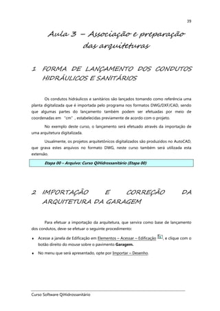Curso Software QiHidrossanitário
39
Aula 3 – Associação e preparação
das arquiteturas
1 FORMA DE LANÇAMENTO DOS CONDUTOS
HIDRÁULICOS E SANITÁRIOS
Os condutos hidráulicos e sanitários são lançados tomando como referência uma
planta digitalizada que é importada pelo programa nos formatos DWG/DXF/CAD, sendo
que algumas partes do lançamento também podem ser efetuadas por meio de
coordenadas em “cm”, estabelecidas previamente de acordo com o projeto.
No exemplo deste curso, o lançamento será efetuado através da importação de
uma arquitetura digitalizada.
Usualmente, os projetos arquitetônicos digitalizados são produzidos no AutoCAD,
que grava estes arquivos no formato DWG, neste curso também será utilizada esta
extensão.
Etapa 00 – Arquivo: Curso QiHidrossanitário (Etapa 00)
2 IMPORTAÇÃO E CORREÇÃO DA
ARQUITETURA DA GARAGEM
Para efetuar a importação da arquitetura, que servira como base de lançamento
dos condutos, deve-se efetuar o seguinte procedimento:
♦ Acesse a janela de Edificação em Elementos – Acessar – Edificação , e clique com o
botão direito do mouse sobre o pavimento Garagem.
♦ No menu que será apresentado, opte por Importar – Desenho.
 