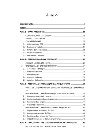 Índice
APRESENTAÇÃO..........................................................................................................3
ÍNDICE ..........................................................................................................................4
AULA 1 – ETAPA PRELIMINAR.................................................................................10
1 COMO FUNCIONA ESSE CURSO? ...............................................................................10
2 ABRINDO O PROGRAMA ...............................................................................................12
3 ETAPA PRELIMINAR .........................................................................................................12
3.1 O Ambiente de CAD....................................................................................................12
3.2 Iniciando o Trabalho....................................................................................................14
3.3 Sistema de Coordenadas...........................................................................................16
3.4 Niveis de Desenho .......................................................................................................17
3.5 Precisão de Desenhos.................................................................................................18
AULA 2 – CRIANDO UMA NOVA EDIFICAÇÃO ......................................................29
1 CRIANDO UM PROJETO NOVO...................................................................................29
2 ORGANIZAÇÃO E DADOS DO PROJETO ..................................................................34
2.1 A Janela de Edificação ................................................................................................34
2.2 Referência externa .......................................................................................................35
2.3 Configurações................................................................................................................36
2.4 Cadastro de Peças........................................................................................................36
2.5 Arquivos do Projeto.....................................................................................................38
AULA 3 – ASSOCIAÇÃO E PREPARAÇÃO DAS ARQUITETURAS ..........................39
1 FORMA DE LANÇAMENTO DOS CONDUTOS HIDRÁULICOS E SANITÁRIOS
39
2 IMPORTAÇÃO E CORREÇÃO DA ARQUITETURA DA GARAGEM .....................39
2.1 Converter para escala corrente ...............................................................................41
2.2 Confirmando as medidas do desenho..................................................................43
2.3 Posicionando a origem...............................................................................................44
2.4 Gravando o desenho...................................................................................................45
3 IMPORTAÇÃO E CORREÇÃO DAS DEMAIS ARQUITETURAS.............................45
3.1 Importando a arquitetura do Tipo .........................................................................46
3.2 Convertendo a escala do Tipo.................................................................................46
3.3 Posicionando a origem do Tipo..............................................................................49
3.4 Procedimentos par as demais arquiteturas ........................................................49
AULA 4 – LANÇAMENTO DAS COLUNAS HIDRÁULICAS E SANITÁRIAS. ..........51
1 INICIANDO O PROJETO HIDRÁULICO E SANITÁRIO ...........................................51
 