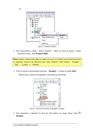 Curso Software QiHidrossanitário
40
Figura 1 – Importar desenho
♦ Será apresentada a janela “Inserir desenho”, altere na base da janela a opção
“Arquivos do tipo” para Arquivos DWG.
♦ Entre os arquivos apresentados selecione “Garagem”, e clique no botão Abrir.
Observe que o desenho da garagem á associado ao pavimento.
Figura 2 – Associando desenho da garagem ao projeto
♦ Para apresentar o desenho na área de CAD efetue um duplo clique sobre
Garagem.
Dica! Localize a pasta onde estão as etapas do curso, na mesma será possível encontrar
os seguintes arquivos de desenhos que serão utilizados neste projeto “Garagem”,
“Tipo”, “S_Festa” e “Telhado”.
 
