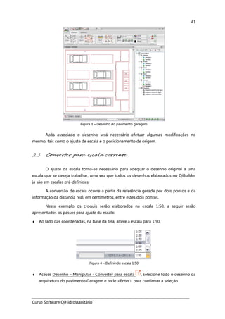 Curso Software QiHidrossanitário
41
Figura 3 – Desenho do pavimento garagem
Após associado o desenho será necessário efetuar algumas modificações no
mesmo, tais como o ajuste de escala e o posicionamento de origem.
2.1 Converter para escala corrente
O ajuste da escala torna-se necessário para adequar o desenho original a uma
escala que se deseja trabalhar, uma vez que todos os desenhos elaborados no QiBuilder
já são em escalas pré-definidas.
A conversão de escala ocorre a partir da referência gerada por dois pontos e da
informação da distância real, em centímetros, entre estes dois pontos.
Neste exemplo os croquis serão elaborados na escala 1:50, a seguir serão
apresentados os passos para ajuste da escala:
♦ Ao lado das coordenadas, na base da tela, altere a escala para 1:50.
Figura 4 – Definindo escala 1:50
♦ Acesse Desenho – Manipular - Converter para escala , selecione todo o desenho da
arquitetura do pavimento Garagem e tecle <Enter> para confirmar a seleção.
 