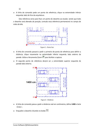Curso Software QiHidrossanitário
42
♦ A linha de comando pede um ponto de referência, clique na extremidade inferior
esquerda, lado de fora da arquitetura.
Esta referência serve para fixar um ponto do desenho ao escalar, sendo que todo
o desenho será alterado de posição, contudo essa referência permanecerá no campo de
visão da tela.
Figura 5 – Ponto fixo
♦ A linha de comando passará a pedir o primeiro de ponto de referência para definir a
distância, clique novamente na extremidade inferior esquerda, lado externo da
parede. Utilize a ferramenta Zoom para facilitar a captura.
♦ O segundo ponto de referência deverá ser a extremidade superior esquerda da
parede lado externo.
Figura 6 – Distância
♦ A linha de comando passa a pedir a distância real em centímetros, defina 1400 e tecle
<Enter>.
♦ Enquadre o desenho clicando no botão .
 