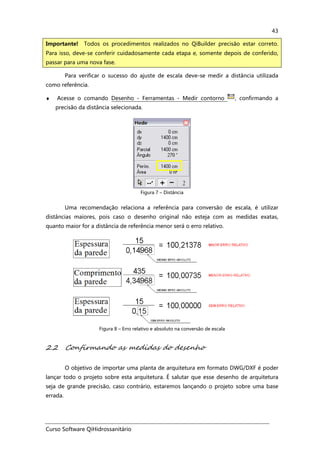 Curso Software QiHidrossanitário
43
Para verificar o sucesso do ajuste de escala deve-se medir a distância utilizada
como referência.
♦ Acesse o comando Desenho - Ferramentas - Medir contorno , confirmando a
precisão da distância selecionada.
Figura 7 – Distância
Uma recomendação relaciona a referência para conversão de escala, é utilizar
distâncias maiores, pois caso o desenho original não esteja com as medidas exatas,
quanto maior for a distância de referência menor será o erro relativo.
Figura 8 – Erro relativo e absoluto na conversão de escala
2.2 Confirmando as medidas do desenho
O objetivo de importar uma planta de arquitetura em formato DWG/DXF é poder
lançar todo o projeto sobre esta arquitetura. É salutar que esse desenho de arquitetura
seja de grande precisão, caso contrário, estaremos lançando o projeto sobre uma base
errada.
Importante! Todos os procedimentos realizados no QiBuilder precisão estar correto.
Para isso, deve-se conferir cuidadosamente cada etapa e, somente depois de conferido,
passar para uma nova fase.
 