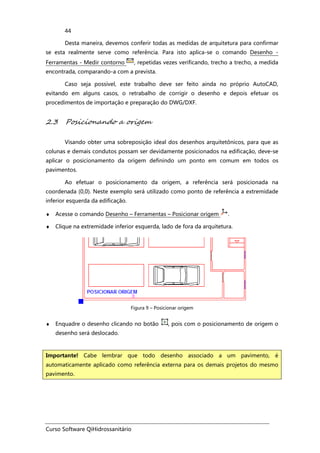 Curso Software QiHidrossanitário
44
Desta maneira, devemos conferir todas as medidas de arquitetura para confirmar
se esta realmente serve como referência. Para isto aplica-se o comando Desenho -
Ferramentas - Medir contorno , repetidas vezes verificando, trecho a trecho, a medida
encontrada, comparando-a com a prevista.
Caso seja possível, este trabalho deve ser feito ainda no próprio AutoCAD,
evitando em alguns casos, o retrabalho de corrigir o desenho e depois efetuar os
procedimentos de importação e preparação do DWG/DXF.
2.3 Posicionando a origem
Visando obter uma sobreposição ideal dos desenhos arquitetônicos, para que as
colunas e demais condutos possam ser devidamente posicionados na edificação, deve-se
aplicar o posicionamento da origem definindo um ponto em comum em todos os
pavimentos.
Ao efetuar o posicionamento da origem, a referência será posicionada na
coordenada (0,0). Neste exemplo será utilizado como ponto de referência a extremidade
inferior esquerda da edificação.
♦ Acesse o comando Desenho – Ferramentas – Posicionar origem .
♦ Clique na extremidade inferior esquerda, lado de fora da arquitetura.
Figura 9 – Posicionar origem
♦ Enquadre o desenho clicando no botão , pois com o posicionamento de origem o
desenho será deslocado.
Importante! Cabe lembrar que todo desenho associado a um pavimento, é
automaticamente aplicado como referência externa para os demais projetos do mesmo
pavimento.
 