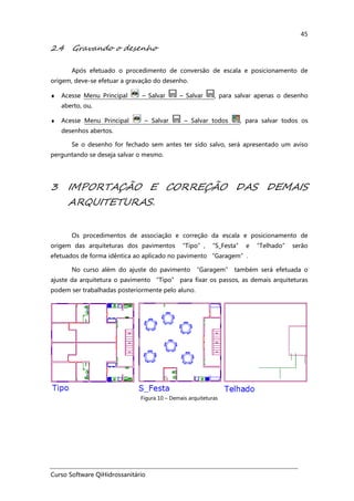 Curso Software QiHidrossanitário
45
2.4 Gravando o desenho
Após efetuado o procedimento de conversão de escala e posicionamento de
origem, deve-se efetuar a gravação do desenho.
♦ Acesse Menu Principal – Salvar – Salvar , para salvar apenas o desenho
aberto, ou,
♦ Acesse Menu Principal – Salvar – Salvar todos , para salvar todos os
desenhos abertos.
Se o desenho for fechado sem antes ter sido salvo, será apresentado um aviso
perguntando se deseja salvar o mesmo.
3 IMPORTAÇÃO E CORREÇÃO DAS DEMAIS
ARQUITETURAS.
Os procedimentos de associação e correção da escala e posicionamento de
origem das arquiteturas dos pavimentos “Tipo”, “S_Festa” e “Telhado” serão
efetuados de forma idêntica ao aplicado no pavimento “Garagem”.
No curso além do ajuste do pavimento “Garagem” também será efetuada o
ajuste da arquitetura o pavimento “Tipo” para fixar os passos, as demais arquiteturas
podem ser trabalhadas posteriormente pelo aluno.
Figura 10 – Demais arquiteturas
 