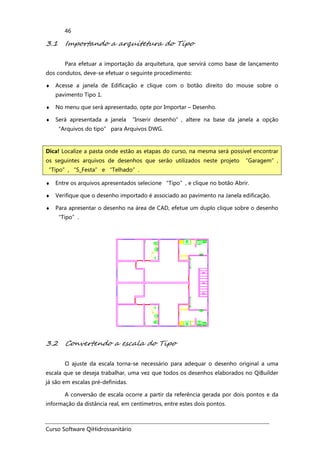 Curso Software QiHidrossanitário
46
3.1 Importando a arquitetura do Tipo
Para efetuar a importação da arquitetura, que servirá como base de lançamento
dos condutos, deve-se efetuar o seguinte procedimento:
♦ Acesse a janela de Edificação e clique com o botão direito do mouse sobre o
pavimento Tipo 1.
♦ No menu que será apresentado, opte por Importar – Desenho.
♦ Será apresentada a janela “Inserir desenho”, altere na base da janela a opção
“Arquivos do tipo” para Arquivos DWG.
♦ Entre os arquivos apresentados selecione “Tipo”, e clique no botão Abrir.
♦ Verifique que o desenho importado é associado ao pavimento na Janela edificação.
♦ Para apresentar o desenho na área de CAD, efetue um duplo clique sobre o desenho
“Tipo”.
3.2 Convertendo a escala do Tipo
O ajuste da escala torna-se necessário para adequar o desenho original a uma
escala que se deseja trabalhar, uma vez que todos os desenhos elaborados no QiBuilder
já são em escalas pré-definidas.
A conversão de escala ocorre a partir da referência gerada por dois pontos e da
informação da distância real, em centímetros, entre estes dois pontos.
Dica! Localize a pasta onde estão as etapas do curso, na mesma será possível encontrar
os seguintes arquivos de desenhos que serão utilizados neste projeto “Garagem”,
“Tipo”, “S_Festa” e “Telhado”.
 
