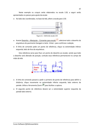 Curso Software QiHidrossanitário
47
Neste exemplo os croquis serão elaborados na escala 1:50, a seguir serão
apresentados os passos para ajuste da escala:
♦ Ao lado das coordenadas, na base da tela, altere a escala para 1:50.
Figura 11 – Definindo escala 1:50
♦ Acesse Desenho – Manipular - Converter para escala , selecione todo o desenho da
arquitetura do pavimento Garagem e tecle <Enter> para confirmar a seleção.
♦ A linha de comando pede um ponto de referência, clique na extremidade inferior
esquerda, lado de fora da arquitetura.
Esta referência serve para fixar um ponto do desenho ao escalar, sendo que todo
o desenho será alterado de posição, contudo essa referência permanecerá no campo de
visão da tela.
♦ A linha de comando passará a pedir o primeiro de ponto de referência para definir a
distância, clique novamente na extremidade inferior esquerda, lado externo da
parede. Utilize a ferramenta Zoom para facilitar a captura.
♦ O segundo ponto de referência deverá ser a extremidade superior esquerda da
parede lado externo.
 