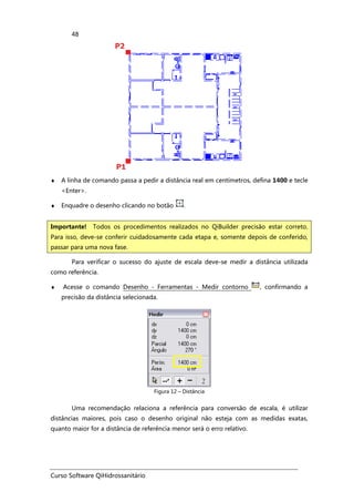 Curso Software QiHidrossanitário
48
♦ A linha de comando passa a pedir a distância real em centímetros, defina 1400 e tecle
<Enter>.
♦ Enquadre o desenho clicando no botão .
Para verificar o sucesso do ajuste de escala deve-se medir a distância utilizada
como referência.
♦ Acesse o comando Desenho - Ferramentas - Medir contorno , confirmando a
precisão da distância selecionada.
Figura 12 – Distância
Uma recomendação relaciona a referência para conversão de escala, é utilizar
distâncias maiores, pois caso o desenho original não esteja com as medidas exatas,
quanto maior for a distância de referência menor será o erro relativo.
Importante! Todos os procedimentos realizados no QiBuilder precisão estar correto.
Para isso, deve-se conferir cuidadosamente cada etapa e, somente depois de conferido,
passar para uma nova fase.
 