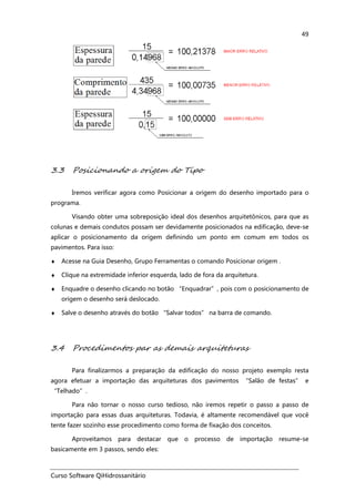Curso Software QiHidrossanitário
49
3.3 Posicionando a origem do Tipo
Iremos verificar agora como Posicionar a origem do desenho importado para o
programa.
Visando obter uma sobreposição ideal dos desenhos arquitetônicos, para que as
colunas e demais condutos possam ser devidamente posicionados na edificação, deve-se
aplicar o posicionamento da origem definindo um ponto em comum em todos os
pavimentos. Para isso:
♦ Acesse na Guia Desenho, Grupo Ferramentas o comando Posicionar origem .
♦ Clique na extremidade inferior esquerda, lado de fora da arquitetura.
♦ Enquadre o desenho clicando no botão “Enquadrar”, pois com o posicionamento de
origem o desenho será deslocado.
♦ Salve o desenho através do botão “Salvar todos” na barra de comando.
3.4 Procedimentos par as demais arquiteturas
Para finalizarmos a preparação da edificação do nosso projeto exemplo resta
agora efetuar a importação das arquiteturas dos pavimentos “Salão de festas” e
“Telhado”.
Para não tornar o nosso curso tedioso, não iremos repetir o passo a passo de
importação para essas duas arquiteturas. Todavia, é altamente recomendável que você
tente fazer sozinho esse procedimento como forma de fixação dos conceitos.
Aproveitamos para destacar que o processo de importação resume-se
basicamente em 3 passos, sendo eles:
 
