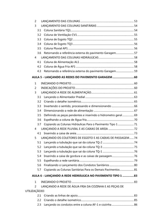 2 LANÇAMENTO DAS COLUNAS....................................................................................53
3 LANÇAMENTO DAS COLUNAS SANITÁRIAS ..........................................................54
3.1 Coluna Sanitária TQ1...................................................................................................54
3.2 Coluna de Ventilação CV1.........................................................................................55
3.3 Coluna de Esgoto TQ2................................................................................................55
3.4 Coluna de Esgoto TQ3................................................................................................56
3.5 Coluna Pluvial AP1 .......................................................................................................56
3.6 Retornando a referência externa do pavimento Garagem............................57
4 LANÇAMENTO DAS COLUNAS HIDRÁULICAS.......................................................58
4.1 Coluna de Alimentação AL1 .....................................................................................58
4.2 Coluna de Água Fria AF1 ...........................................................................................58
4.3 Retornando a referência externa do pavimento Garagem............................59
AULA 5 - LANÇANDO AS REDES DO PAVIMENTO GARAGEM............................60
1 INICIANDO O PROJETO..................................................................................................60
2 INDICAÇÕES DO PROJETO............................................................................................60
3 LANÇANDO A REDE DE ALIMENTAÇÃO...................................................................61
3.1 Lançando o Alimentador Predial ............................................................................63
3.2 Criando o detalhe isométrico...................................................................................65
3.3 Invertendo o sentido, processando e dimensionando ...................................66
3.4 Dimensionando a rede de alimentação ...............................................................67
3.5 Definindo as peças pendentes e inserindo o hidrometro geral..................69
3.6 Espelhando a coluna de Água fria..........................................................................70
3.7 Copiando as Colunas Hidráulicas Para o Pavimento Tipo 1 .........................71
4 LANÇANDO A REDE PLUVIAL E AS CAIXAS DE AREIA ........................................72
4.1 Inserindo a caixa de areia..........................................................................................73
5 LANÇANDO OS COLETORES DE ESGOTO E AS CAIXAS DE PASSAGEM.......74
5.1 Lançando a tubulação que sai da coluna TQ-2 .................................................74
5.2 Lançando a tubulação que sai da coluna TQ-3 .................................................75
5.3 Lançando a tubulação que sai da coluna TQ-1 .................................................76
5.4 Inserindo a caixa de gordura e as caixas de passagem..................................76
5.5 Espelhando a rede sanitária......................................................................................79
5.6 Finalizando o Lançamento dos Condutos Sanitários ......................................80
5.7 Copiando as Colunas Sanitárias Para os Demais Pavimentos......................81
AULA 6 - LANÇANDO A REDE HIDRÁULICA NO PAVIMENTO TIPO 1 ...............83
1 INICIANDO O PROJETO..................................................................................................83
2 LANÇANDO A REDE DE ÁGUA FRIA DA COZINHA E AS PEÇAS DE
UTILIZAÇÃO83
2.1 Criando as linhas de apoio........................................................................................83
2.2 Criando o detalhe isometrico...................................................................................85
2.3 Lançando os condutos entre a coluna AF-1 e cozinha...................................86
 