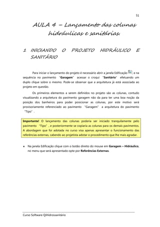 Curso Software QiHidrossanitário
51
AULA 4 – Lançamento das colunas
hidráulicas e sanitárias.
1 INICIANDO O PROJETO HIDRÁULICO E
SANITÁRIO
Para iniciar o lançamento do projeto é necessário abrir a janela Edificação , e na
sequência no pavimento “Garagem” acessar o croqui “Sanitário” efetuando um
duplo clique sobre o mesmo. Pode-se observar que a arquitetura já está associada ao
projeto em questão.
Os primeiros elementos a serem definidos no projeto são as colunas, contudo
visualizando a arquitetura do pavimento garagem não da para ter uma boa noção da
posição dos banheiros para poder posicionar as colunas, por este motivo será
provisoriamente referenciado ao pavimento “Garagem” a arquitetura do pavimento
“Tipo”.
♦ Na janela Edificação clique com o botão direito do mouse em Garagem – Hidráulico,
no menu que será apresentado opte por Referências Externas.
Importante! O lançamento das colunas poderia ser iniciado tranquilamente pelo
pavimento “Tipo”, e posteriormente se copiaria as colunas para os demais pavimentos.
A abordagem que foi adotada no curso visa apenas apresentar o funcionamento das
referências externas, cabendo ao projetista adotar o procedimento que lhe mais agradar.
 