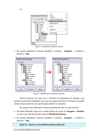 Curso Software QiHidrossanitário
52
Figura 1 – Acessando a referência externa
♦ No quadro Referências Externas desabilite o desenho “Garagem” e habilite o
desenho “Tipo”.
Figura 2 – Modificando as referências externas
Pode-se observar no croqui que a referência da arquitetura foi alterada, a do
sanitário permanecerá habilitada, pois assim que algum elemento for lançado no projeto
sanitário deste pavimento será apresentado também no hidráulico.
Na sequência será efetuado o mesmo procedimento para o croqui sanitário.
♦ Na janela Edificação clique com o botão direito do mouse em Garagem – Sanitário,
no menu que será apresentado opte por Referências Externas.
♦ No quadro Referências Externas desabilite o desenho “Garagem” e habilite o
desenho “Tipo”.
Etapa 01 – Arquivo: Curso QiHidrossanitário (Etapa 01)
 