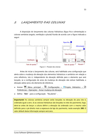 Curso Software QiHidrossanitário
53
2 LANÇAMENTO DAS COLUNAS
A disposição do lançamento das colunas hidráulicas (Água fria e alimentação) e
colunas sanitárias (esgoto, ventilação e pluvial) ficarão de acordo com a figura indicada a
seguir:
Figura 3 – Posição das colunas
Antes de iniciar o lançamento das colunas, será habilitada uma configuração que
alerta sobre a mudança de elevação dos elementos hidráulicos e sanitários em relação a
uma referência, isto é, independente da elevação definida para o elemento que será
lançado, se a configuração de aviso da mudança de elevação não estiver habilitada, a
elevação adota será a do elemento de referência.
♦ Acesse Menu principal - Configurações – Projeto Hidráulico –
Preferências – Operações - Avisar mudança de elevação.
♦ Defina “Sim” para a configuração “Na planta”.
Importante! As colunas sanitárias sempre serão lançadas na elevação do piso isto é,
ordenada igual a zero. Já as colunas hidráulicas são lançadas no teto do pavimento, logo,
deve-se antes de lançar a coluna definir a elevação da ordenada com o mesmo valor
definido para o pé-direito mais a espessura da laje do pavimento, neste exemplo 300. O
valor default desta informação sempre será zero.
 