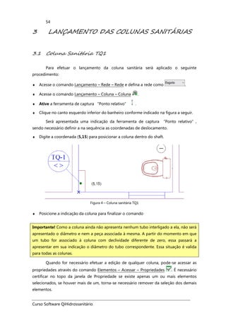 Curso Software QiHidrossanitário
54
3 LANÇAMENTO DAS COLUNAS SANITÁRIAS
3.1 Coluna Sanitária TQ1
Para efetuar o lançamento da coluna sanitária será aplicado o seguinte
procedimento:
♦ Acesse o comando Lançamento – Rede – Rede e defina a rede como .
♦ Acesse o comando Lançamento – Coluna – Coluna .
♦ Ative a ferramenta de captura “Ponto relativo” .
♦ Clique no canto esquerdo inferior do banheiro conforme indicado na figura a seguir.
Será apresentada uma indicação da ferramenta de captura “Ponto relativo”,
sendo necessário definir a na sequência as coordenadas de deslocamento.
♦ Digite a coordenada (5,15) para posicionar a coluna dentro do shaft.
Figura 4 – Coluna sanitária TQ1
♦ Posicione a indicação da coluna para finalizar o comando
Quando for necessário efetuar a edição de qualquer coluna, pode-se acessar as
propriedades através do comando Elementos – Acessar – Propriedades . É necessário
certificar no topo da janela de Propriedade se existe apenas um ou mais elementos
selecionados, se houver mais de um, torna-se necessário remover da seleção dos demais
elementos.
Importante! Como a coluna ainda não apresenta nenhum tubo interligado a ela, não será
apresentado o diâmetro e nem a peça associada à mesma. A partir do momento em que
um tubo for associado à coluna com declividade diferente de zero, essa passará a
apresentar em sua indicação o diâmetro do tubo correspondente. Essa situação é valida
para todas as colunas.
 