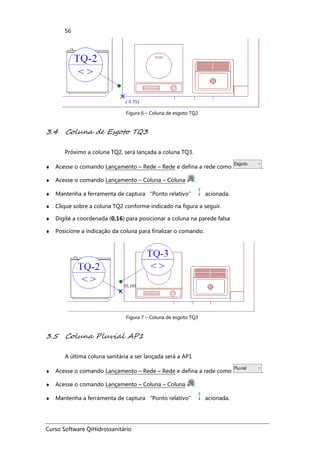 Curso Software QiHidrossanitário
56
Figura 6 – Coluna de esgoto TQ2
3.4 Coluna de Esgoto TQ3
Próximo a coluna TQ2, será lançada a coluna TQ3.
♦ Acesse o comando Lançamento – Rede – Rede e defina a rede como .
♦ Acesse o comando Lançamento – Coluna – Coluna .
♦ Mantenha a ferramenta de captura “Ponto relativo” acionada.
♦ Clique sobre a coluna TQ2 conforme indicado na figura a seguir.
♦ Digite a coordenada (0,16) para posicionar a coluna na parede falsa
♦ Posicione a indicação da coluna para finalizar o comando.
Figura 7 – Coluna de esgoto TQ3
3.5 Coluna Pluvial AP1
A última coluna sanitária a ser lançada será a AP1
♦ Acesse o comando Lançamento – Rede – Rede e defina a rede como .
♦ Acesse o comando Lançamento – Coluna – Coluna .
♦ Mantenha a ferramenta de captura “Ponto relativo” acionada.
 
