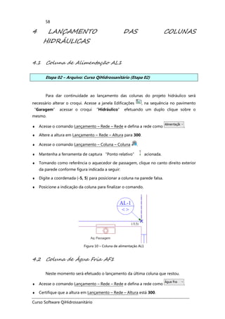 Curso Software QiHidrossanitário
58
4 LANÇAMENTO DAS COLUNAS
HIDRÁULICAS
4.1 Coluna de Alimentação AL1
Etapa 02 – Arquivo: Curso QiHidrossanitário (Etapa 02)
Para dar continuidade ao lançamento das colunas do projeto hidráulico será
necessário alterar o croqui. Acesse a janela Edificações , na sequência no pavimento
“Garagem” acessar o croqui “Hidráulico” efetuando um duplo clique sobre o
mesmo.
♦ Acesse o comando Lançamento – Rede – Rede e defina a rede como .
♦ Altere a altura em Lançamento – Rede – Altura para 300.
♦ Acesse o comando Lançamento – Coluna – Coluna .
♦ Mantenha a ferramenta de captura “Ponto relativo” acionada.
♦ Tomando como referência o aquecedor de passagem, clique no canto direito exterior
da parede conforme figura indicada a seguir:
♦ Digite a coordenada (-5, 5) para posicionar a coluna na parede falsa.
♦ Posicione a indicação da coluna para finalizar o comando.
Figura 10 – Coluna de alimentação AL1
4.2 Coluna de Água Fria AF1
Neste momento será efetuado o lançamento da última coluna que restou.
♦ Acesse o comando Lançamento – Rede – Rede e defina a rede como .
♦ Certifique que a altura em Lançamento – Rede – Altura está 300.
 