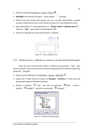 Curso Software QiHidrossanitário
59
♦ Acesse o comando Lançamento – Coluna – Coluna .
♦ Desabilite a ferramenta de captura “Ponto relativo” acionada.
♦ Próximos da mesa existem dois quadros com um X no meio representado a posição
em que o hidrômetro irá ficar. Como referência clique no X mais afastado da mesa.
♦ Será apresentado um aviso perguntando se “Deseja mudar a ordenada para 0 ?”,
clique em “Não” para manter a elevação igual a 300.
♦ Posicione a indicação da coluna para finalizar o comando.
Figura 11 – Coluna de água fria AL1
4.3 Retornando a referência externa do pavimento Garagem
Como não será mais necessário utilizar a referência do pavimento “Tipo” para
lançar as colunas, neste momento será retornada a apresentação da referência externa do
pavimento “Garagem”.
♦ Acesse a janela edificações em Elementos – Acessar – Edificação .
♦ Clique com o botão direito do mouse em Garagem – Sanitário, no menu que será
apresentado opte por Referências Externas.
♦ Desative o desenho “ Tipo” que está no pavimento “ Tipo1” e ative o
desenho “ Garagem” que está no pavimento “ Garagem”.
Figura 12 – Referência externa garagem
 