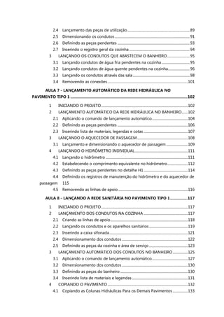 2.4 Lançamento das peças de utilização.....................................................................89
2.5 Dimensionando os condutos ...................................................................................91
2.6 Definindo as peças pendentes ................................................................................93
2.7 Inserindo o registro geral da cozinha ...................................................................94
3 LANÇANDO OS CONDUTOS QUE ABASTECEM O BANHEIRO.........................95
3.1 Lançando condutos de água fria pendentes na cozinha ...............................95
3.2 Lançando condutos de água quente pendentes na cozinha........................96
3.3 Lançando os condutos através das sala...............................................................98
3.4 Removendo as conexões.........................................................................................101
AULA 7 - LANÇAMENTO AUTOMÁTICO DA REDE HIDRÁULICA NO
PAVIMENTO TIPO 1 ............................................................................................................102
1 INICIANDO O PROJETO................................................................................................102
2 LANÇAMENTO AUTOMÁTICO DA REDE HIDRÁULICA NO BANHEIRO.......102
2.1 Aplicando o comando de lançamento automático........................................104
2.2 Definindo as peças pendentes ..............................................................................106
2.3 Inserindo lista de materiais, legendas e cotas .................................................107
3 LANÇANDO O AQUECEDOR DE PASSAGEM ........................................................108
3.1 Lançamento e dimensionando o aquecedor de passagem ........................109
4 LANÇANDO O HIDRÔMETRO INDIVIDUAL...........................................................111
4.1 Lançando o hidrômetro ...........................................................................................111
4.2 Estabelecendo o comprimento equivalente no hidrômetro.......................112
4.3 Definindo as peças pendentes no detalhe H1.................................................114
4.4 Definindo os registros de manutenção do hidrômetro e do aquecedor de
passagem 115
4.5 Removendo as linhas de apoio .............................................................................116
AULA 8 - LANÇANDO A REDE SANITÁRIA NO PAVIMENTO TIPO 1................117
1 INICIANDO O PROJETO................................................................................................117
2 LANÇAMENTO DOS CONDUTOS NA COZINHA .................................................117
2.1 Criando as linhas de apoio......................................................................................118
2.2 Lançando os condutos e os aparelhos sanitários...........................................119
2.3 Inserindo a caixa sifonada.......................................................................................121
2.4 Dimensionamento dos condutos .........................................................................122
2.5 Definindo as peças da cozinha e área de serviço ...........................................123
3 LANÇAMENTO AUTOMÁTICO DOS CONDUTOS NO BANHEIRO.................125
3.1 Aplicando o comando de lançamento automático........................................127
3.2 Dimensionamento dos condutos .........................................................................130
3.3 Definindo as peças do banheiro ...........................................................................130
3.4 Inserindo lista de materiais e legendas..............................................................131
4 COPIANDO O PAVIMENTO .........................................................................................132
4.1 Copiando as Colunas Hidráulicas Para os Demais Pavimentos.................133
 
