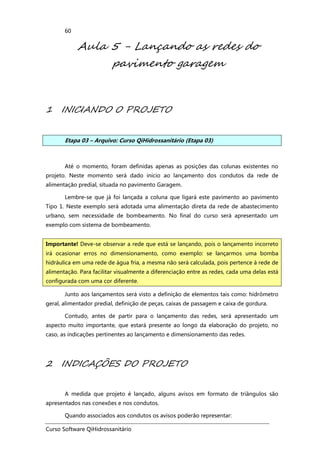 Curso Software QiHidrossanitário
60
Aula 5 - Lançando as redes do
pavimento garagem
1 INICIANDO O PROJETO
Etapa 03 – Arquivo: Curso QiHidrossanitário (Etapa 03)
Até o momento, foram definidas apenas as posições das colunas existentes no
projeto. Neste momento será dado inicio ao lançamento dos condutos da rede de
alimentação predial, situada no pavimento Garagem.
Lembre-se que já foi lançada a coluna que ligará este pavimento ao pavimento
Tipo 1. Neste exemplo será adotada uma alimentação direta da rede de abastecimento
urbano, sem necessidade de bombeamento. No final do curso será apresentado um
exemplo com sistema de bombeamento.
Junto aos lançamentos será visto a definição de elementos tais como: hidrômetro
geral, alimentador predial, definição de peças, caixas de passagem e caixa de gordura.
Contudo, antes de partir para o lançamento das redes, será apresentado um
aspecto muito importante, que estará presente ao longo da elaboração do projeto, no
caso, as indicações pertinentes ao lançamento e dimensionamento das redes.
2 INDICAÇÕES DO PROJETO
A medida que projeto é lançado, alguns avisos em formato de triângulos são
apresentados nas conexões e nos condutos.
Quando associados aos condutos os avisos poderão representar:
Importante! Deve-se observar a rede que está se lançando, pois o lançamento incorreto
irá ocasionar erros no dimensionamento, como exemplo: se lançarmos uma bomba
hidráulica em uma rede de água fria, a mesma não será calculada, pois pertence à rede de
alimentação. Para facilitar visualmente a diferenciação entre as redes, cada uma delas está
configurada com uma cor diferente.
 