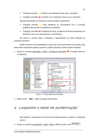 Curso Software QiHidrossanitário
61
• Triângulo amarelo : Conduto com diâmetro maior que o calculado.
• Triângulo vermelho : Conduto com o diâmetro menor que o calculado.
Quando associados às conexões os avisos poderão representar:
• Triângulo amarelo : Peça pendente ou incompatível com a conexão,
problema de pressão e problema de ventilação.
• Triângulo vermelho : Problema de fluxo, problema de dimensionamento em
elementos tais como aquecedores e reservatórios.
Ao colocar o mouse sobre o triângulo, é apresentado um texto referente ao
problema existente.
Neste momento será desabilitado o grupo de avisos pertinentes as pressões, pois
estes serão importantes apenas quando o projeto hidráulico estiver sendo finalizado.
♦ Acesse o comando Operações – Exibir – Configurar indicações . O projeto deve ser
o hidráulico.
Figura 1 – Configurações das indicações
♦ Defina como “Não” todas as opções de Pressões.
3 LANÇANDO A REDE DE ALIMENTAÇÃO
Para efetuar o lançamento da rede de alimentação devem-se aplicar os seguintes
passos:
♦ Acesse o comando Lançamento – Rede – Rede e defina a rede como .
 