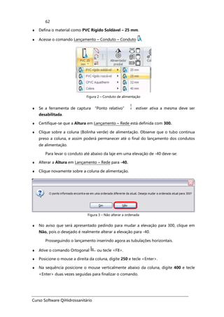 Curso Software QiHidrossanitário
62
♦ Defina o material como PVC Rígido Soldável – 25 mm.
♦ Acesse o comando Lançamento – Conduto – Conduto ,
Figura 2 – Conduto de alimentação
♦ Se a ferramenta de captura “Ponto relativo” estiver ativa a mesma deve ser
desabilitada.
♦ Certifique-se que a Altura em Lançamento – Rede está definida com 300.
♦ Clique sobre a coluna (Bolinha verde) de alimentação. Observe que o tubo continua
preso a coluna, e assim poderá permanecer até o final do lançamento dos condutos
de alimentação.
Para levar o conduto até abaixo da laje em uma elevação de -40 deve-se:
♦ Alterar a Altura em Lançamento – Rede para -40.
♦ Clique novamente sobre a coluna de alimentação.
Figura 3 – Não alterar a ordenada
♦ No aviso que será apresentado pedindo para mudar a elevação para 300, clique em
Não, pois o desejado é realmente alterar a elevação para -40.
Prosseguindo o lançamento inserindo agora as tubulações horizontais.
♦ Ative o comando Ortogonal ou tecle <F8>.
♦ Posicione o mouse a direita da coluna, digite 250 e tecle <Enter>.
♦ Na sequência posicione o mouse verticalmente abaixo da coluna, digite 400 e tecle
<Enter> duas vezes seguidas para finalizar o comando.
 