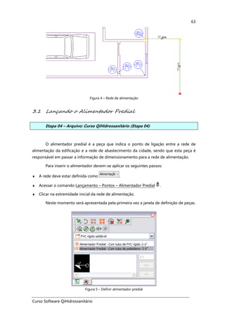 Curso Software QiHidrossanitário
63
Figura 4 – Rede de alimentação
3.1 Lançando o Alimentador Predial
Etapa 04 – Arquivo: Curso QiHidrossanitário (Etapa 04)
O alimentador predial é a peça que indica o ponto de ligação entre a rede de
alimentação da edificação e a rede de abastecimento da cidade, sendo que esta peça é
responsável em passar a informação de dimensionamento para a rede de alimentação.
Para inserir o alimentador devem-se aplicar os seguintes passos:
♦ A rede deve estar definida como .
♦ Acessar o comando Lançamento – Pontos – Alimentador Predial .
♦ Clicar na extremidade inicial da rede de alimentação.
Neste momento será apresentada pela primeira vez a janela de definição de peças.
Figura 5 – Definir alimentador predial
 