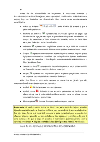 Curso Software QiHidrossanitário
64
Antes de dar continuidade no lançamento é importante entender o
funcionamento dos filtros desta janela, sendo que alguns dos filtros são subordinados aos
outros, logo ao desabilitar um determinado filtro outros serão simultaneamente
desabilitados.
• Classe do material : Define a classe do material a qual a
peça será apresentada.
• Número de entradas : Apresentarão disponíveis apenas as peças cuja
quantidade de ligações seja igual à quantidade de ligações ao elemento no
croqui. Ao desabilitar o filtro Número de entradas, todos os filtros com
exceção o de Projeto, serão desabilitados.
• Diâmetro : Apresentarão disponíveis apenas as peças onde os diâmetros
das ligações coincidam com os diâmetros das ligações ao elemento no croqui.
• Ângulo : Apresentarão disponíveis apenas as peças onde os ângulos que as
ligações formam entre si coincidam com os ângulos das ligações ao elemento
no croqui. Ao desabilitar o filtro Ângulo, simultaneamente será desabilitado o
filtro Sentido do fluxo.
• Sentido do fluxo : Apresentarão disponíveis apenas as peças onde o sentido
do fluxo coincida com o sentido definido no croqui.
• Projeto : Apresentarão disponíveis apenas as peças que já foram lançadas
no projeto e são compatíveis ao elemento do croqui.
Além dos filtros, é importante destacar os comandos da janela que são
responsáveis pela inserção das peças nas conexões:
• Atribuir : Atribui apenas a peça em destaque.
• Atribuir todos : Atribuem todas as peças pendentes no detalhe ou na
planta, desde que já tenha sido inserida no projeto outra peça igual com as
mesmas informações geométricas.
• Eliminar peças : Remove de uma conexão uma peça inserida.
Agora dar-se-á continuidade ao lançamento do alimentador predial.
Importante! O ideal é manter todos os filtros, com exceção o de Projeto, ativados.
Quando necessário pode-se desativar os filtros, mas na sequência é recomendado ativa-
los, pois desta forma será mais fácil encontrar a peça compatível com a conexão. Em
algumas situações poderão ser apresentadas na lista peças em vermelho, neste caso é
uma indicação de que a peça em questão é incompatível geometricamente com a
conexão selecionada. A peça selecionada na lista corresponde a inserida na conexão.
 