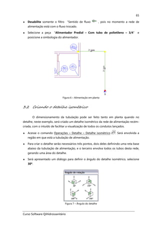 Curso Software QiHidrossanitário
65
♦ Desabilite somente o filtro “Sentido de fluxo ”, pois no momento a rede de
alimentação está com o fluxo trocado.
♦ Selecione a peça “Alimentador Predial – Com tubo de polietileno – 3/4” e
posicione a simbologia do alimentador.
Figura 6 – Alimentação em planta
3.2 Criando o detalhe isométrico
O dimensionamento da tubulação pode ser feito tanto em planta quando no
detalhe, neste exemplo, será criado um detalhe isométrico da rede de alimentação recém-
criada, com o intuído de facilitar a visualização de todos os condutos lançados.
♦ Acesse o comando Operações – Detalhe – Detalhe isométrico . Será envolvida a
região em que está a tubulação de alimentação.
♦ Para criar o detalhe serão necessários três pontos, dois deles definindo uma reta base
abaixo da tubulação de alimentação, e o terceiro envolva todos os tubos desta rede,
gerando uma área do detalhe.
♦ Será apresentado um diálogo para definir o ângulo do detalhe isométrico, selecione
30º.
Figura 7 – Ângulo do detalhe
 