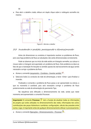 Curso Software QiHidrossanitário
66
♦ Para abrir o detalhe criado, efetue um duplo clique sobre o retângulo vermelho do
mesmo.
Figura 8 – Abrindo o detalhe
3.3 Invertendo o sentido, processando e dimensionando
Antes de dimensionar os condutos é importante resolver os problemas de fluxo,
pois caso haja problema de fluxo as tubulações não serão dimensionadas corretamente.
Pode-se observar que no inicio da rede existe um triangulo vermelho, ao colocar o
mouse sobre o triangulo será apontado um problema de fluxo. Este problema se deve ao
fato de que a tubulação foi lançada no sentido oposto do real escoamento da água sendo
necessário corrigir o problema de fluxo.
♦ Acesse o comando Lançamento – Condutos – Inverter sentido .
♦ Selecione todos os condutos da rede de alimentação, e tecle <Enter> para finalizar a
inversão.
Finalizado o comando o problema de fluxo passa a ser apresentado na coluna, o
que no momento é aceitável, pois será necessário corrigir o problema de fluxo
posteriormente na rede de alimentação do pavimento Tipo.
Na sequência será efetuado o dimensionamento da rede, sendo que neste
momento será apresentado o comando Processar.
♦ Acesse o comando Operações – Dimensionamento – Processar .
Importante! O comando Processar tem a função de atualizar todas as informações
do projeto que serão utilizadas no dimensionamento das redes, informações tais como:
contribuições das peças hidráulicas e sanitárias, configurações, cálculo das pressões entre
outras. Logo, é importante antes de qualquer dimensionamento efetuar o processamento.
 