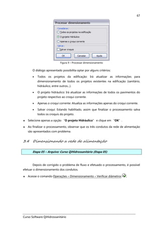 Curso Software QiHidrossanitário
67
Figura 9 – Processar dimensionamento
O diálogo apresentado possibilita optar por alguns critérios:
• Todos os projetos da edificação: Irá atualizar as informações para
dimensionamento de todos os projetos existentes na edificação (sanitário,
hidráulico, entre outros...).
• O projeto hidráulico: Irá atualizar as informações de todos os pavimentos do
projeto respectivo ao croqui corrente.
• Apenas o croqui corrente: Atualiza as informações apenas do croqui corrente.
• Salvar croqui: Estando habilitado, assim que finalizar o processamento salva
todos os croquis do projeto.
♦ Selecione apenas a opção “O projeto Hidráulico” e clique em “OK”.
♦ Ao finalizar o processamento, observar que os três condutos da rede de alimentação
são apresentados com problema.
3.4 Dimensionando a rede de alimentação
Etapa 05 – Arquivo: Curso QiHidrossanitário (Etapa 05)
Depois de corrigido o problema de fluxo e efetuado o processamento, é possível
efetuar o dimensionamento dos condutos.
♦ Acesse o comando Operações – Dimensionamento – Verificar diâmetros .
 