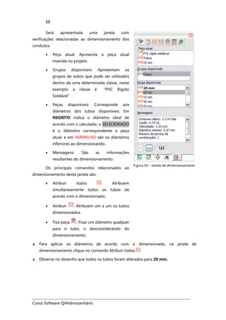 Curso Software QiHidrossanitário
68
Será apresentada uma janela com
verificações relacionadas ao dimensionamento dos
condutos:
• Peça atual: Apresenta a peça atual
inserida no projeto.
• Grupos disponíveis: Apresentam os
grupos de tubos que pode ser utilizados
dentro de uma determinada classe, neste
exemplo a classe é “PVC Rígido
Soldável”.
• Peças disponíveis: Corresponde aos
diâmetros dos tubos disponíveis. Em
NEGRITO indica o diâmetro ideal de
acordo com o calculado, o SELECIONADO
é o diâmetro correspondente a peça
atual, e em VERMELHO são os diâmetros
inferiores ao dimensionando.
• Mensagens: São as informações
resultantes do dimensionamento.
Os principais comandos relacionados ao
dimensionamento desta janela são:
• Atribuir todos : Atribuem
simultaneamente todos os tubos de
acordo com o dimensionado.
• Atribuir : Atribuem um a um os tubos
dimensionados.
• Fixa peça : Fixar um diâmetro qualquer
para o tubo, o desconsiderando do
dimensionamento.
Figura 10 – Janela de dimensionamento
♦ Para aplicar os diâmetros de acordo com o dimensionado, na janela de
dimensionamento clique no comando Atribuir todos .
♦ Observe no desenho que todos os tubos foram alterados para 20 mm.
 