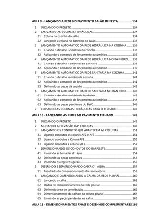 AULA 9 - LANÇANDO A REDE NO PAVIMENTO SALÃO DE FESTA...................134
1 INICIANDO O PROJETO................................................................................................134
2 LANÇANDO AS COLUNAS HIDRÁULICAS..............................................................134
2.1 Coluna na cozinha do salão....................................................................................134
2.2 Lançando a coluna no banheiro do salão..........................................................135
3 LANÇAMENTO AUTOMÁTICO DA REDE HIDRÁULICA NA COZINHA .........136
3.1 Criando o detalhe isométrico da cozinha..........................................................136
3.2 Aplicando o comando de lançamento automático........................................136
4 LANÇAMENTO AUTOMÁTICO DA REDE HIDRÁULICA NO BANHEIRO.......138
4.1 Criando o detalhe isométrico do banheiro.......................................................138
4.2 Aplicando o comando de lançamento automático........................................139
5 LANÇAMENTO AUTOMÁTICO DA REDE SANITÁRIA NA COZINHA.............141
5.1 Criando o detalhe sanitário da cozinha..............................................................141
5.2 Aplicando o comando de lançamento automático........................................141
5.3 Definindo as peças da cozinha..............................................................................143
6 LANÇAMENTO AUTOMÁTICO DA REDE SANITÁRIA NO BANHEIRO..........143
6.1 Criando o detalhe sanitário do banheiro...........................................................143
6.2 Aplicando o comando de lançamento automático........................................144
6.3 Definindo as peças pendentes do BWC.............................................................146
7 COPIANDO AS COLUNAS HIDRÁULICAS PARA O TELHADO .........................147
AULA 10 - LANÇANDO AS REDES NO PAVIMENTO TELHADO.........................149
1 INICIANDO O PROJETO................................................................................................149
2 MUDANDO A ELEVAÇÃO DAS COLUNAS..............................................................149
3 LANÇANDO OS CONDUTOS QUE ABASTECEM AS COLUNAS.......................151
3.1 Ligando condutos as colunas AF2 e AF3 ...........................................................151
3.2 Ligando condutos a Coluna AF1...........................................................................152
3.3 Ligando condutos a colunas AL1..........................................................................152
4 DIMENSIONANDO OS CONDUTOS DO BARRILETE...........................................153
4.1 Inserindo as tomadas d’água..............................................................................154
4.2 Definindo as peças pendentes ..............................................................................155
4.3 Inserindo os registros gerais ..................................................................................156
5 INSERINDO E DIMENSIONANDO CAIXA D’ÁGUA...........................................157
5.1 Resultado do dimensionamento do reservatório...........................................159
6 LANÇANDO E DIMENSIONANDO A CALHA DA REDE PLUVIAL....................160
6.1 Lançando a calha........................................................................................................161
6.2 Dados de dimensionamento da rede pluvial ...................................................162
6.3 Definindo área de contribuição.............................................................................162
6.4 Dimensionamento da calha e da coluna pluvial .............................................164
6.5 Inserindo as peças pendentes na calha..............................................................165
AULA 11 - DIMENSIONAMENTOS FINAIS E DESENHOS COMPLEMENTARES 166
 