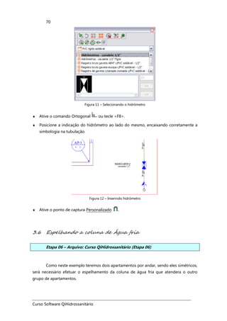 Curso Software QiHidrossanitário
70
Figura 11 – Selecionando o hidrômetro
♦ Ative o comando Ortogonal ou tecle <F8>.
♦ Posicione a indicação do hidrômetro ao lado do mesmo, encaixando corretamente a
simbologia na tubulação.
Figura 12 – Inserindo hidrômetro
♦ Ative o ponto de captura Personalizado .
3.6 Espelhando a coluna de Água fria
Etapa 06 – Arquivo: Curso QiHidrossanitário (Etapa 06)
Como neste exemplo teremos dois apartamentos por andar, sendo eles simétricos,
será necessário efetuar o espelhamento da coluna de água fria que atendera o outro
grupo de apartamentos.
 