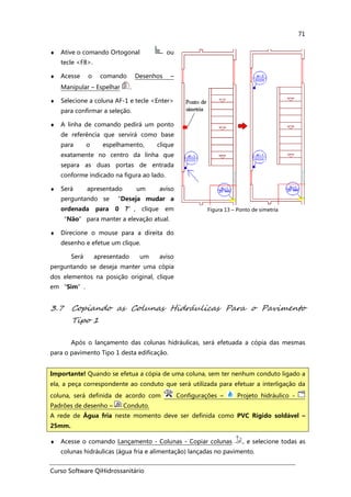 Curso Software QiHidrossanitário
71
♦ Ative o comando Ortogonal ou
tecle <F8>.
♦ Acesse o comando Desenhos –
Manipular – Espelhar .
♦ Selecione a coluna AF-1 e tecle <Enter>
para confirmar a seleção.
♦ A linha de comando pedirá um ponto
de referência que servirá como base
para o espelhamento, clique
exatamente no centro da linha que
separa as duas portas de entrada
conforme indicado na figura ao lado.
♦ Será apresentado um aviso
perguntando se “Deseja mudar a
ordenada para 0 ?”, clique em
“Não” para manter a elevação atual.
♦ Direcione o mouse para a direita do
desenho e efetue um clique.
Será apresentado um aviso
perguntando se deseja manter uma cópia
dos elementos na posição original, clique
em “Sim”.
Figura 13 – Ponto de simetria
3.7 Copiando as Colunas Hidráulicas Para o Pavimento
Tipo 1
Após o lançamento das colunas hidráulicas, será efetuada a cópia das mesmas
para o pavimento Tipo 1 desta edificação.
♦ Acesse o comando Lançamento - Colunas - Copiar colunas , e selecione todas as
colunas hidráulicas (água fria e alimentação) lançadas no pavimento.
Importante! Quando se efetua a cópia de uma coluna, sem ter nenhum conduto ligado a
ela, a peça correspondente ao conduto que será utilizada para efetuar a interligação da
coluna, será definida de acordo com Configurações – Projeto hidráulico -
Padrões de desenho – Conduto.
A rede de Água fria neste momento deve ser definida como PVC Rígido soldável –
25mm.
 