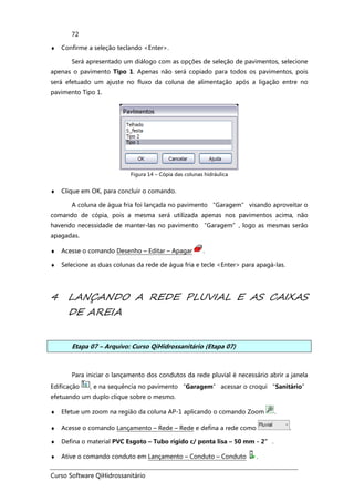 Curso Software QiHidrossanitário
72
♦ Confirme a seleção teclando <Enter>.
Será apresentado um diálogo com as opções de seleção de pavimentos, selecione
apenas o pavimento Tipo 1. Apenas não será copiado para todos os pavimentos, pois
será efetuado um ajuste no fluxo da coluna de alimentação após a ligação entre no
pavimento Tipo 1.
Figura 14 – Cópia das colunas hidráulica
♦ Clique em OK, para concluir o comando.
A coluna de água fria foi lançada no pavimento “Garagem” visando aproveitar o
comando de cópia, pois a mesma será utilizada apenas nos pavimentos acima, não
havendo necessidade de manter-las no pavimento “Garagem”, logo as mesmas serão
apagadas.
♦ Acesse o comando Desenho – Editar – Apagar .
♦ Selecione as duas colunas da rede de água fria e tecle <Enter> para apagá-las.
4 LANÇANDO A REDE PLUVIAL E AS CAIXAS
DE AREIA
Etapa 07 – Arquivo: Curso QiHidrossanitário (Etapa 07)
Para iniciar o lançamento dos condutos da rede pluvial é necessário abrir a janela
Edificação , e na sequência no pavimento “Garagem” acessar o croqui “Sanitário”
efetuando um duplo clique sobre o mesmo.
♦ Efetue um zoom na região da coluna AP-1 aplicando o comando Zoom .
♦ Acesse o comando Lançamento – Rede – Rede e defina a rede como .
♦ Defina o material PVC Esgoto – Tubo rígido c/ ponta lisa – 50 mm - 2” .
♦ Ative o comando conduto em Lançamento – Conduto – Conduto .
 