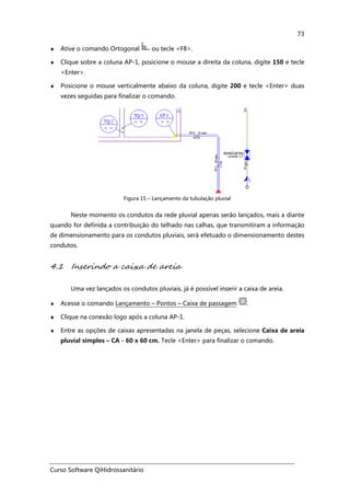 Curso Software QiHidrossanitário
73
♦ Ative o comando Ortogonal ou tecle <F8>.
♦ Clique sobre a coluna AP-1, posicione o mouse a direita da coluna, digite 150 e tecle
<Enter>.
♦ Posicione o mouse verticalmente abaixo da coluna, digite 200 e tecle <Enter> duas
vezes seguidas para finalizar o comando.
Figura 15 – Lançamento da tubulação pluvial
Neste momento os condutos da rede pluvial apenas serão lançados, mais a diante
quando for definida a contribuição do telhado nas calhas, que transmitiram a informação
de dimensionamento para os condutos pluviais, será efetuado o dimensionamento destes
condutos.
4.1 Inserindo a caixa de areia
Uma vez lançados os condutos pluviais, já é possível inserir a caixa de areia.
♦ Acesse o comando Lançamento – Pontos – Caixa de passagem .
♦ Clique na conexão logo após a coluna AP-1.
♦ Entre as opções de caixas apresentadas na janela de peças, selecione Caixa de areia
pluvial simples – CA - 60 x 60 cm. Tecle <Enter> para finalizar o comando.
 