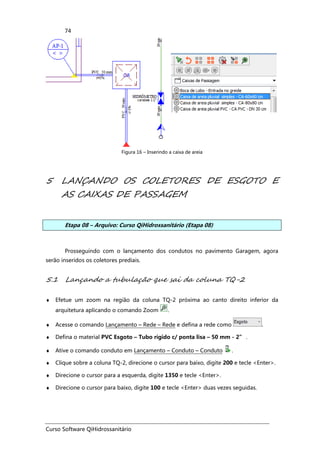 Curso Software QiHidrossanitário
74
Figura 16 – Inserindo a caixa de areia
5 LANÇANDO OS COLETORES DE ESGOTO E
AS CAIXAS DE PASSAGEM
Etapa 08 – Arquivo: Curso QiHidrossanitário (Etapa 08)
Prosseguindo com o lançamento dos condutos no pavimento Garagem, agora
serão inseridos os coletores prediais.
5.1 Lançando a tubulação que sai da coluna TQ-2
♦ Efetue um zoom na região da coluna TQ-2 próxima ao canto direito inferior da
arquitetura aplicando o comando Zoom .
♦ Acesse o comando Lançamento – Rede – Rede e defina a rede como .
♦ Defina o material PVC Esgoto – Tubo rígido c/ ponta lisa – 50 mm - 2” .
♦ Ative o comando conduto em Lançamento – Conduto – Conduto .
♦ Clique sobre a coluna TQ-2, direcione o cursor para baixo, digite 200 e tecle <Enter>.
♦ Direcione o cursor para a esquerda, digite 1350 e tecle <Enter>.
♦ Direcione o cursor para baixo, digite 100 e tecle <Enter> duas vezes seguidas.
 