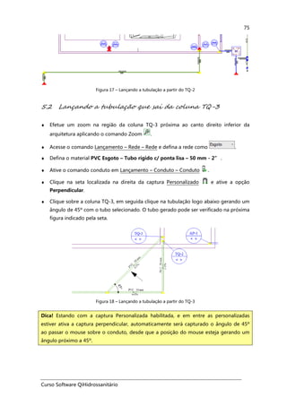 Curso Software QiHidrossanitário
75
Figura 17 – Lançando a tubulação a partir do TQ-2
5.2 Lançando a tubulação que sai da coluna TQ-3
♦ Efetue um zoom na região da coluna TQ-3 próxima ao canto direito inferior da
arquitetura aplicando o comando Zoom .
♦ Acesse o comando Lançamento – Rede – Rede e defina a rede como .
♦ Defina o material PVC Esgoto – Tubo rígido c/ ponta lisa – 50 mm - 2” .
♦ Ative o comando conduto em Lançamento – Conduto – Conduto .
♦ Clique na seta localizada na direita da captura Personalizado e ative a opção
Perpendicular.
♦ Clique sobre a coluna TQ-3, em seguida clique na tubulação logo abaixo gerando um
ângulo de 45º com o tubo selecionado. O tubo gerado pode ser verificado na próxima
figura indicado pela seta.
Figura 18 – Lançando a tubulação a partir do TQ-3
Dica! Estando com a captura Personalizada habilitada, e em entre as personalizadas
estiver ativa a captura perpendicular, automaticamente será capturado o ângulo de 45º
ao passar o mouse sobre o conduto, desde que a posição do mouse esteja gerando um
ângulo próximo a 45º.
 