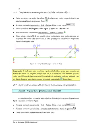 Curso Software QiHidrossanitário
76
5.3 Lançando a tubulação que sai da coluna TQ-1
♦ Efetue um zoom na região da coluna TQ-1 próxima ao canto esquerdo inferior da
arquitetura aplicando o comando Zoom .
♦ Acesse o comando Lançamento – Rede – Rede e defina a rede como .
♦ Defina o material PVC Esgoto – Tubo rígido c/ ponta lisa – 50 mm - 2” .
♦ Ative o comando conduto em Lançamento – Conduto – Conduto .
♦ Clique sobre a coluna TQ-1, em seguida clique na tubulação logo abaixo gerando um
ângulo de 90º com o tubo selecionado. O tubo gerado pode ser verificado na próxima
figura indicado pela seta.
Figura 19 – Lançando a tubulação a partir do TQ-1
5.4 Inserindo a caixa de gordura e as caixas de passagem
Etapa 09 – Arquivo: Curso QiHidrossanitário (Etapa 09)
A caixa de gordura irá receber a contribuição de duas cozinhas, uma do pavimento
Tipo1 e outra do pavimento Tipo2.
♦ Acesse o comando Lançamento – Rede – Rede e defina a rede como .
♦ Acesse o comando Lançamento – Unidades de tratamento – Caixa de gordura .
♦ Clique na primeira conexão logo após a coluna TQ-2.
Importante! A inclinação dos condutos é pré-estabelecidas, sendo que condutos de
40mm até 75mm são lançados sempre com 2%, e os condutos com diâmetro igual ou
maior que 100mm são lançados com 1%. A edição da inclinação pode ser efetuada com
um duplo clique no texto da mesma, ou através da propriedade do conduto.
 