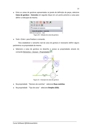 Curso Software QiHidrossanitário
77
♦ Entre as caixas de gorduras apresentadas na janela de definição de peças, selecione
Caixa de gordura - Concreto em seguida clique em um ponto próximo a caixa para
definir a indicação da mesma.
Figura 20 – Seleção da caixa de gordura
♦ Tecle <Enter> para finalizar o comando.
Para estabelecer o tamanho real da caixa de gordura é necessário definir alguns
parâmetros na propriedade da mesma.
♦ Selecione a caixa de gordura no desenho e acesse as propriedades através do
comando Elementos – Acessar – Propriedades .
Figura 21 – Inserção da caixa de gordura
♦ Na propriedade “Número de cozinhas” selecione Duas cozinhas.
♦ Na propriedade “Tipo de caixa” selecione Simples (CGS).
 
